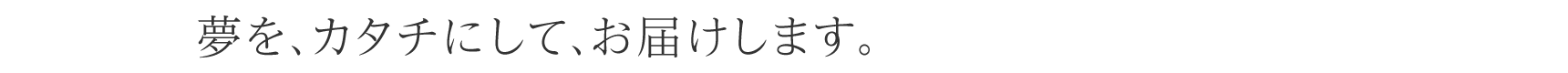 夢を、カタチにして、お届けします。